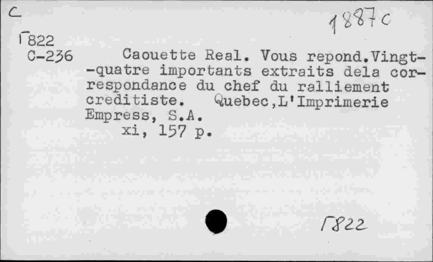 ﻿1	6
I 822
G-2^6 Caouette Real. Vous répond.Vingt--quatre importants extraits delà correspondance du chef du ralliement creditiste. Quebec,L’Imprimerie Empress, S. A.
xi, 157 p.
